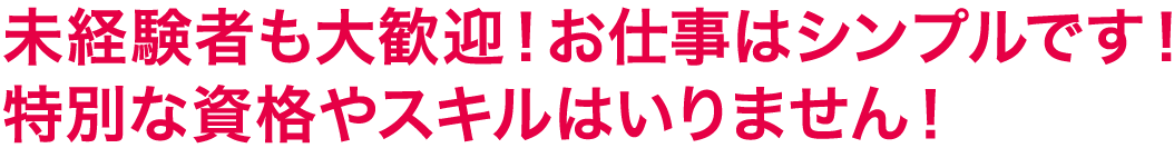 未経験者も大歓迎！お仕事はシンプルです！<br />特別な資格やスキルはいりません！